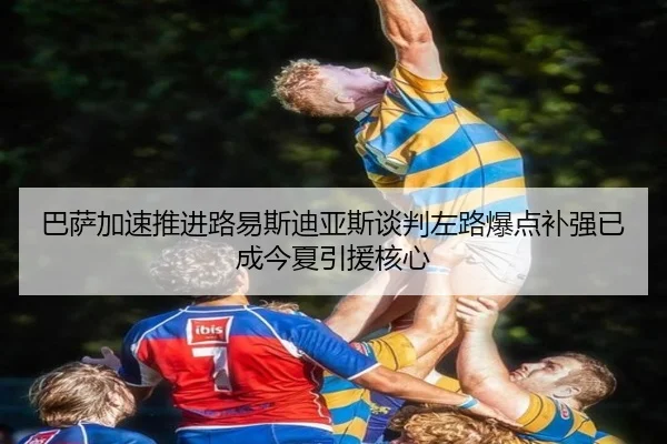 巴萨加速推进路易斯迪亚斯谈判左路爆点补强已成今夏引援核心