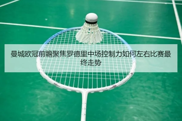 曼城欧冠前瞻聚焦罗德里中场控制力如何左右比赛最终走势