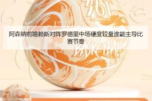 阿森纳前瞻赖斯对阵罗德里中场硬度较量谁能主导比赛节奏