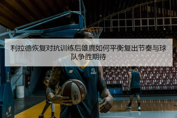 利拉德恢复对抗训练后雄鹿如何平衡复出节奏与球队争胜期待