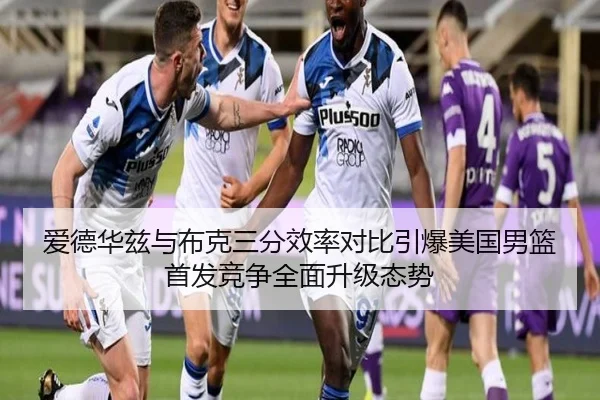 爱德华兹与布克三分效率对比引爆美国男篮首发竞争全面升级态势